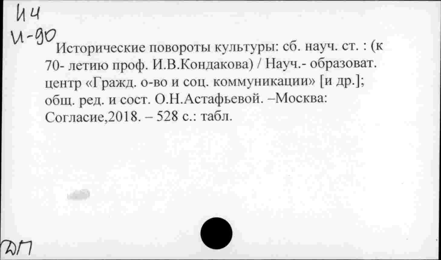 ﻿Исторические повороты культуры: сб. науч. ст. : (к 70- летию проф. И.В.Кондакова) / Науч,- образоват. центр «Гражд. о-во и соц. коммуникации» [и др.]; общ. ред. и сост. О.Н.Астафьевой. -Москва: Согласие,2018. - 528 с.: табл.